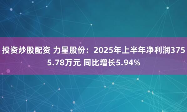 投资炒股配资 力星股份：2025年上半年净利润3755.78万元 同比增长5.94%