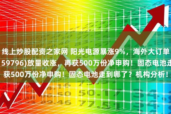线上炒股配资之家网 阳光电源暴涨9%，海外大订单落地！电池50ETF(159796)放量收涨，再获500万份净申购！固态电池走到哪了？机构分析！