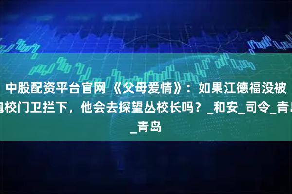 中股配资平台官网 《父母爱情》：如果江德福没被炮校门卫拦下，他会去探望丛校长吗？_和安_司令_青岛