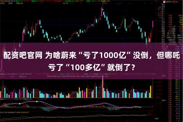 配资吧官网 为啥蔚来“亏了1000亿”没倒，但哪吒亏了“100多亿”就倒了？