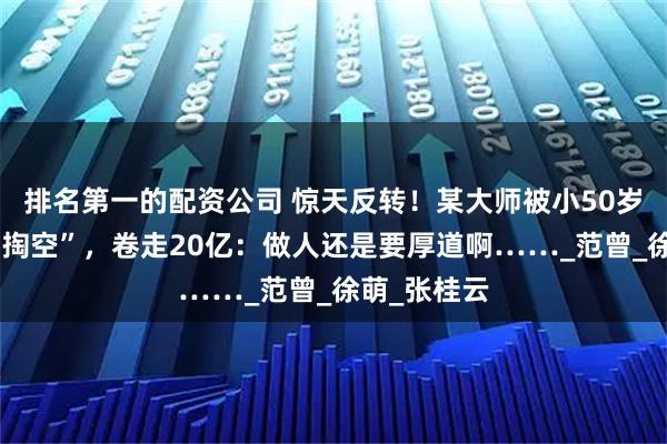 排名第一的配资公司 惊天反转！某大师被小50岁娇妻做局“掏空”，卷走20亿：做人还是要厚道啊……_范曾_徐萌_张桂云