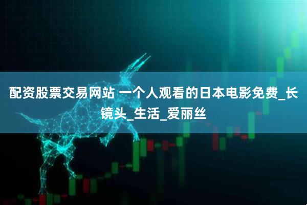 配资股票交易网站 一个人观看的日本电影免费_长镜头_生活_爱丽丝