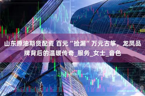 山东原油期货配资 百元“捡漏”万元古筝，龙凤品牌背后的温暖传奇_服务_女士_音色