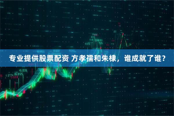 专业提供股票配资 方孝孺和朱棣，谁成就了谁？